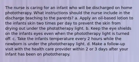 The nurse is caring for an infant who will be discharged on home phototherapy. What instructions should the nurse include in the discharge teaching to the parents? a. Apply an oil-based lotion to the infants skin two times per day to prevent the skin from drying out under the phototherapy light. b. Keep the eye shields on the infants eyes even when the phototherapy light is turned off. c. Take the infants temperature every 2 hours while the newborn is under the phototherapy light. d. Make a follow-up visit with the health care provider within 2 or 3 days after your infant has been on phototherapy.