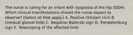 The nurse is caring for an infant with dysplasia of the hip (DDH). Which clinical manifestations should the nurse expect to observe? (Select all that apply.) A. Positive Ortolani click B. Unequal gluteal folds C. Negative Babinski sign D. Trendelenburg sign E. Telescoping of the affected limb