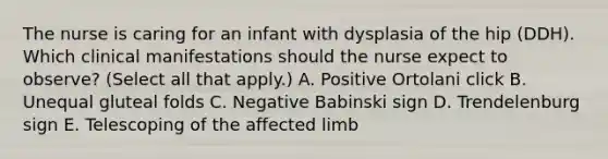 The nurse is caring for an infant with dysplasia of the hip (DDH). Which clinical manifestations should the nurse expect to observe? (Select all that apply.) A. Positive Ortolani click B. Unequal gluteal folds C. Negative Babinski sign D. Trendelenburg sign E. Telescoping of the affected limb