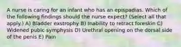 A nurse is caring for an infant who has an epispadias. Which of the following findings should the nurse expect? (Select all that apply.) A) Bladder exstrophy B) Inability to retract foreskin C) Widened pubic symphysis D) Urethral opening on the dorsal side of the penis E) Pain