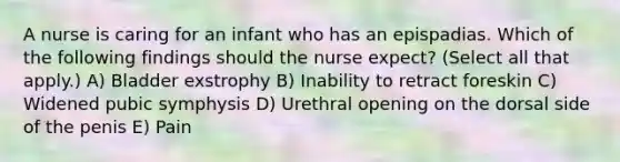 A nurse is caring for an infant who has an epispadias. Which of the following findings should the nurse expect? (Select all that apply.) A) Bladder exstrophy B) Inability to retract foreskin C) Widened pubic symphysis D) Urethral opening on the dorsal side of the penis E) Pain