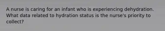 A nurse is caring for an infant who is experiencing dehydration. What data related to hydration status is the nurse's priority to collect?