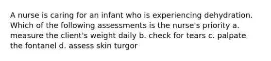 A nurse is caring for an infant who is experiencing dehydration. Which of the following assessments is the nurse's priority a. measure the client's weight daily b. check for tears c. palpate the fontanel d. assess skin turgor