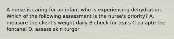 A nurse is caring for an infant who is experiencing dehydration. Which of the following assessment is the nurse's priority? A. measure the client's weight daily B check for tears C palapte the fontanel D. assess skin turgor