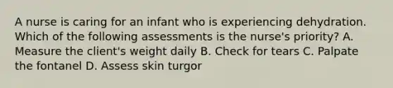 A nurse is caring for an infant who is experiencing dehydration. Which of the following assessments is the nurse's priority? A. Measure the client's weight daily B. Check for tears C. Palpate the fontanel D. Assess skin turgor