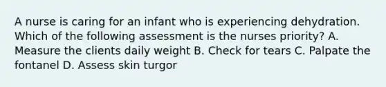 A nurse is caring for an infant who is experiencing dehydration. Which of the following assessment is the nurses priority? A. Measure the clients daily weight B. Check for tears C. Palpate the fontanel D. Assess skin turgor