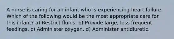 A nurse is caring for an infant who is experiencing heart failure. Which of the following would be the most appropriate care for this infant? a) Restrict fluids. b) Provide large, less frequent feedings. c) Administer oxygen. d) Administer antidiuretic.