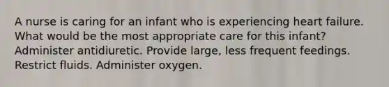 A nurse is caring for an infant who is experiencing heart failure. What would be the most appropriate care for this infant? Administer antidiuretic. Provide large, less frequent feedings. Restrict fluids. Administer oxygen.