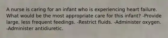 A nurse is caring for an infant who is experiencing heart failure. What would be the most appropriate care for this infant? -Provide large, less frequent feedings. -Restrict fluids. -Administer oxygen. -Administer antidiuretic.