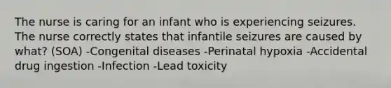 The nurse is caring for an infant who is experiencing seizures. The nurse correctly states that infantile seizures are caused by​ what? (SOA) -Congenital diseases -Perinatal hypoxia -Accidental drug ingestion -Infection -Lead toxicity