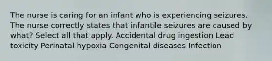 The nurse is caring for an infant who is experiencing seizures. The nurse correctly states that infantile seizures are caused by​ what? Select all that apply. Accidental drug ingestion Lead toxicity Perinatal hypoxia Congenital diseases Infection