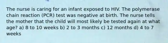 The nurse is caring for an infant exposed to HIV. <a href='https://www.questionai.com/knowledge/k3XMQtqoRf-the-polymerase-chain-reaction' class='anchor-knowledge'>the polymerase chain reaction</a> (PCR) test was negative at birth. The nurse tells the mother that the child will most likely be tested again at what age? a) 8 to 10 weeks b) 2 to 3 months c) 12 months d) 4 to 7 weeks