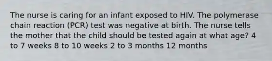 The nurse is caring for an infant exposed to HIV. The polymerase chain reaction (PCR) test was negative at birth. The nurse tells the mother that the child should be tested again at what age? 4 to 7 weeks 8 to 10 weeks 2 to 3 months 12 months