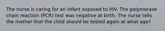 The nurse is caring for an infant exposed to HIV. The polymerase chain reaction (PCR) test was negative at birth. The nurse tells the mother that the child should be tested again at what age?