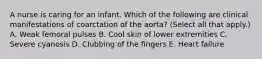 A nurse is caring for an infant. Which of the following are clinical manifestations of coarctation of the aorta? (Select all that apply.) A. Weak femoral pulses B. Cool skin of lower extremities C. Severe cyanosis D. Clubbing of the fingers E. Heart failure