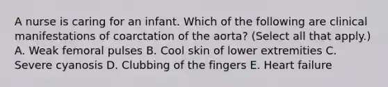 A nurse is caring for an infant. Which of the following are clinical manifestations of coarctation of the aorta? (Select all that apply.) A. Weak femoral pulses B. Cool skin of lower extremities C. Severe cyanosis D. Clubbing of the fingers E. Heart failure