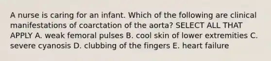 A nurse is caring for an infant. Which of the following are clinical manifestations of coarctation of the aorta? SELECT ALL THAT APPLY A. weak femoral pulses B. cool skin of lower extremities C. severe cyanosis D. clubbing of the fingers E. heart failure