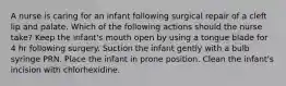 A nurse is caring for an infant following surgical repair of a cleft lip and palate. Which of the following actions should the nurse take? Keep the infant's mouth open by using a tongue blade for 4 hr following surgery. Suction the infant gently with a bulb syringe PRN. Place the infant in prone position. Clean the infant's incision with chlorhexidine.