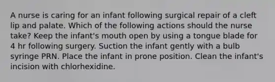 A nurse is caring for an infant following surgical repair of a cleft lip and palate. Which of the following actions should the nurse take? Keep the infant's mouth open by using a tongue blade for 4 hr following surgery. Suction the infant gently with a bulb syringe PRN. Place the infant in prone position. Clean the infant's incision with chlorhexidine.