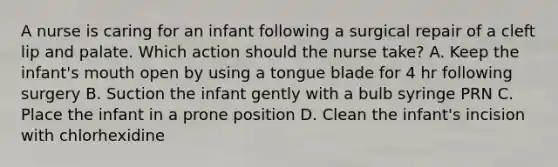 A nurse is caring for an infant following a surgical repair of a cleft lip and palate. Which action should the nurse take? A. Keep the infant's mouth open by using a tongue blade for 4 hr following surgery B. Suction the infant gently with a bulb syringe PRN C. Place the infant in a prone position D. Clean the infant's incision with chlorhexidine