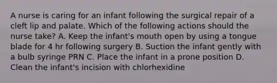 A nurse is caring for an infant following the surgical repair of a cleft lip and palate. Which of the following actions should the nurse take? A. Keep the infant's mouth open by using a tongue blade for 4 hr following surgery B. Suction the infant gently with a bulb syringe PRN C. Place the infant in a prone position D. Clean the infant's incision with chlorhexidine