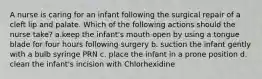 A nurse is caring for an infant following the surgical repair of a cleft lip and palate. Which of the following actions should the nurse take? a.keep the infant's mouth open by using a tongue blade for four hours following surgery b. suction the infant gently with a bulb syringe PRN c. place the infant in a prone position d. clean the infant's incision with Chlorhexidine