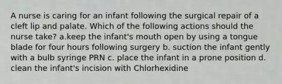 A nurse is caring for an infant following the surgical repair of a cleft lip and palate. Which of the following actions should the nurse take? a.keep the infant's mouth open by using a tongue blade for four hours following surgery b. suction the infant gently with a bulb syringe PRN c. place the infant in a prone position d. clean the infant's incision with Chlorhexidine