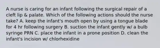 A nurse is caring for an infant following the surgical repair of a cleft lip & palate. Which of the following actions should the nurse take? A. keep the infant's mouth open by using a tongue blade for 4 hr following surgery B. suction the infant gently w/ a bulb syringe PRN C. place the infant in a prone position D. clean the infant's incision w/ chlorhexidine