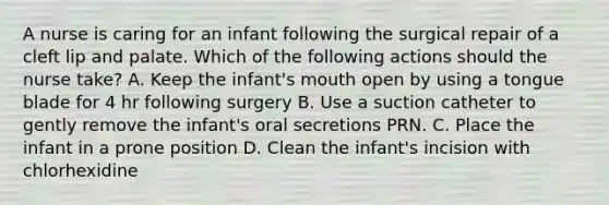 A nurse is caring for an infant following the surgical repair of a cleft lip and palate. Which of the following actions should the nurse take? A. Keep the infant's mouth open by using a tongue blade for 4 hr following surgery B. Use a suction catheter to gently remove the infant's oral secretions PRN. C. Place the infant in a prone position D. Clean the infant's incision with chlorhexidine