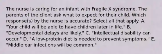 The nurse is caring for an infant with Fragile X syndrome. The parents of the client ask what to expect for their child. Which response(s) by the nurse is accurate? Select all that apply. A. "Your child will be able to have children later in life." B. "Developmental delays are likely." C. "Intellectual disability can occur." D. "A low-protein diet is needed to prevent symptoms." E. "Middle ear infections will be common."