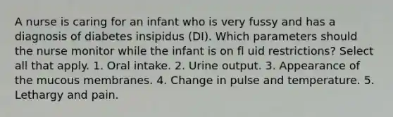 A nurse is caring for an infant who is very fussy and has a diagnosis of diabetes insipidus (DI). Which parameters should the nurse monitor while the infant is on fl uid restrictions? Select all that apply. 1. Oral intake. 2. Urine output. 3. Appearance of the mucous membranes. 4. Change in pulse and temperature. 5. Lethargy and pain.