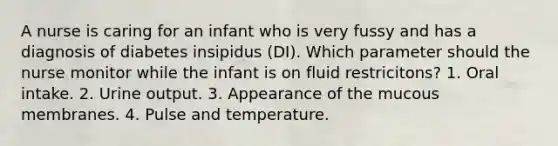 A nurse is caring for an infant who is very fussy and has a diagnosis of diabetes insipidus (DI). Which parameter should the nurse monitor while the infant is on fluid restricitons? 1. Oral intake. 2. Urine output. 3. Appearance of the mucous membranes. 4. Pulse and temperature.