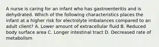 A nurse is caring for an infant who has gastroenteritis and is dehydrated. Which of the following characteristics places the infant at a higher risk for electrolyte imbalances compared to an adult client? A. Lower amount of extracellular fluid B. Reduced body surface area C. Longer intestinal tract D. Decreased rate of metabolism