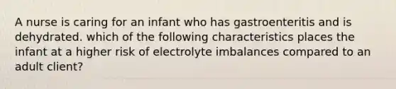 A nurse is caring for an infant who has gastroenteritis and is dehydrated. which of the following characteristics places the infant at a higher risk of electrolyte imbalances compared to an adult client?