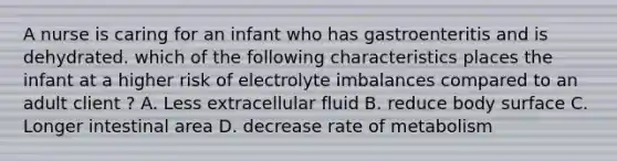 A nurse is caring for an infant who has gastroenteritis and is dehydrated. which of the following characteristics places the infant at a higher risk of electrolyte imbalances compared to an adult client ? A. Less extracellular fluid B. reduce body surface C. Longer intestinal area D. decrease rate of metabolism