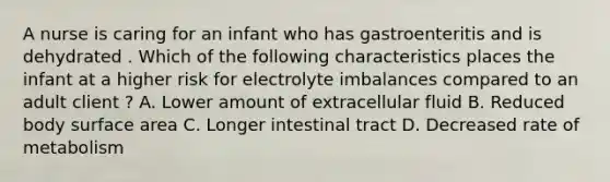 A nurse is caring for an infant who has gastroenteritis and is dehydrated . Which of the following characteristics places the infant at a higher risk for electrolyte imbalances compared to an adult client ? A. Lower amount of extracellular fluid B. Reduced body surface area C. Longer intestinal tract D. Decreased rate of metabolism