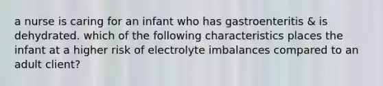 a nurse is caring for an infant who has gastroenteritis & is dehydrated. which of the following characteristics places the infant at a higher risk of electrolyte imbalances compared to an adult client?