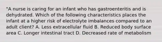 "A nurse is caring for an infant who has gastroenteritis and is dehydrated. Which of the following characteristics places the infant at a higher risk of electrolyte imbalances compared to an adult client? A. Less extracellular fluid B. Reduced body surface area C. Longer intestinal tract D. Decreased rate of metabolism