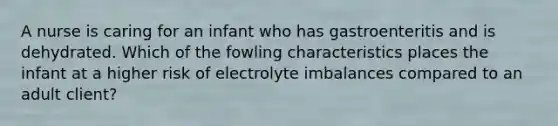 A nurse is caring for an infant who has gastroenteritis and is dehydrated. Which of the fowling characteristics places the infant at a higher risk of electrolyte imbalances compared to an adult client?