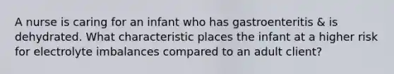 A nurse is caring for an infant who has gastroenteritis & is dehydrated. What characteristic places the infant at a higher risk for electrolyte imbalances compared to an adult client?