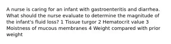 A nurse is caring for an infant with gastroenteritis and diarrhea. What should the nurse evaluate to determine the magnitude of the infant's fluid loss? 1 Tissue turgor 2 Hematocrit value 3 Moistness of mucous membranes 4 Weight compared with prior weight