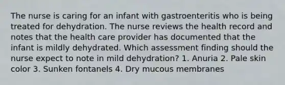 The nurse is caring for an infant with gastroenteritis who is being treated for dehydration. The nurse reviews the health record and notes that the health care provider has documented that the infant is mildly dehydrated. Which assessment finding should the nurse expect to note in mild dehydration? 1. Anuria 2. Pale skin color 3. Sunken fontanels 4. Dry mucous membranes