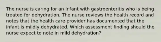 The nurse is caring for an infant with gastroenteritis who is being treated for dehydration. The nurse reviews the health record and notes that the health care provider has documented that the infant is mildly dehydrated. Which assessment finding should the nurse expect to note in mild dehydration?