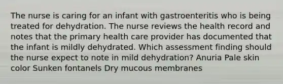 The nurse is caring for an infant with gastroenteritis who is being treated for dehydration. The nurse reviews the health record and notes that the primary health care provider has documented that the infant is mildly dehydrated. Which assessment finding should the nurse expect to note in mild dehydration? Anuria Pale skin color Sunken fontanels Dry mucous membranes