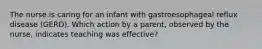 The nurse is caring for an infant with gastroesophageal reflux disease (GERD). Which action by a parent, observed by the nurse, indicates teaching was effective?