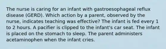 The nurse is caring for an infant with gastroesophageal reflux disease (GERD). Which action by a parent, observed by the nurse, indicates teaching was effective? The infant is fed every 1 to 2 hours. A pacifier is clipped to the infant's car seat. The infant is placed on the stomach to sleep. The parent administers acetaminophen when the infant cries.