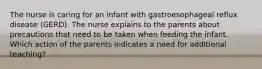 The nurse is caring for an infant with gastroesophageal reflux disease (GERD). The nurse explains to the parents about precautions that need to be taken when feeding the infant. Which action of the parents indicates a need for additional teaching?