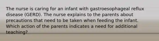 The nurse is caring for an infant with gastroesophageal reflux disease (GERD). The nurse explains to the parents about precautions that need to be taken when feeding the infant. Which action of the parents indicates a need for additional teaching?