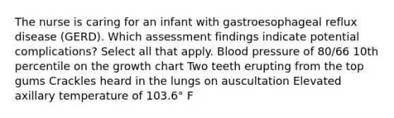 The nurse is caring for an infant with gastroesophageal reflux disease (GERD). Which assessment findings indicate potential complications? Select all that apply. Blood pressure of 80/66 10th percentile on the growth chart Two teeth erupting from the top gums Crackles heard in the lungs on auscultation Elevated axillary temperature of 103.6° F