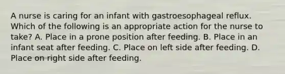 A nurse is caring for an infant with gastroesophageal reflux. Which of the following is an appropriate action for the nurse to take? A. Place in a prone position after feeding. B. Place in an infant seat after feeding. C. Place on left side after feeding. D. Place on right side after feeding.